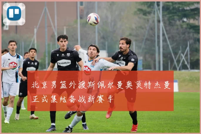 北京男篮外援斯佩尔曼奥莫特杰曼正式集结备战新赛季