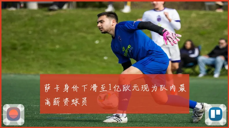 萨卡身价下滑至1亿欧元现为队内最高薪资球员