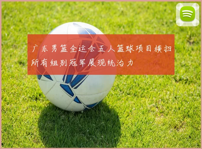 广东男篮全运会五人篮球项目横扫所有组别冠军展现统治力