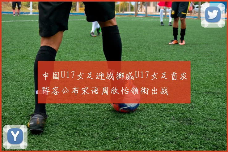 中国U17女足迎战挪威U17女足首发阵容公布宋语周欣怡领衔出战