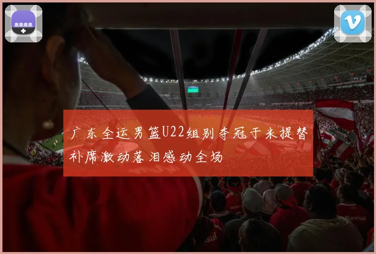 广东全运男篮U22组别夺冠于米提替补席激动落泪感动全场
