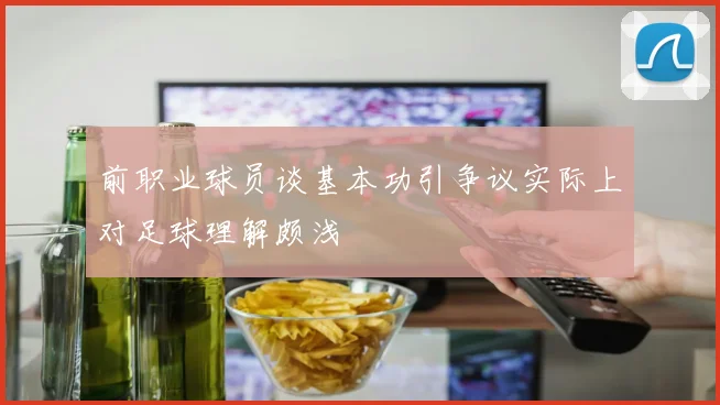 前职业球员谈基本功引争议实际上对足球理解颇浅