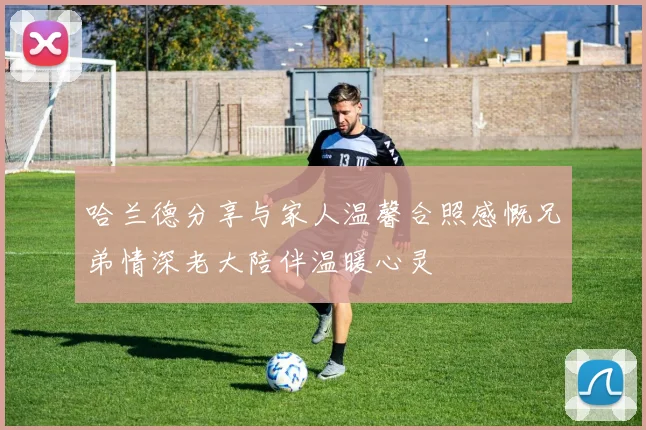 哈兰德分享与家人温馨合照感慨兄弟情深老大陪伴温暖心灵