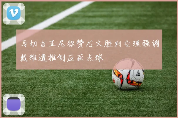 马切吉亚尼称赞尤文胜利合理强调戴维遭推倒应获点球