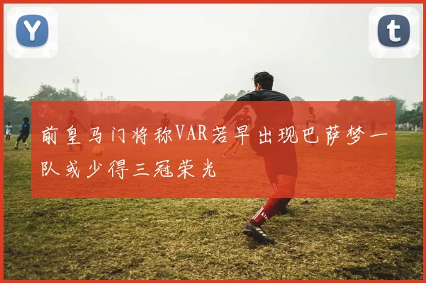前皇马门将称VAR若早出现巴萨梦一队或少得三冠荣光