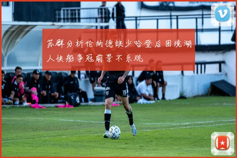 苏群分析伦纳德缺少哈登后困境湖人快船争冠前景不乐观