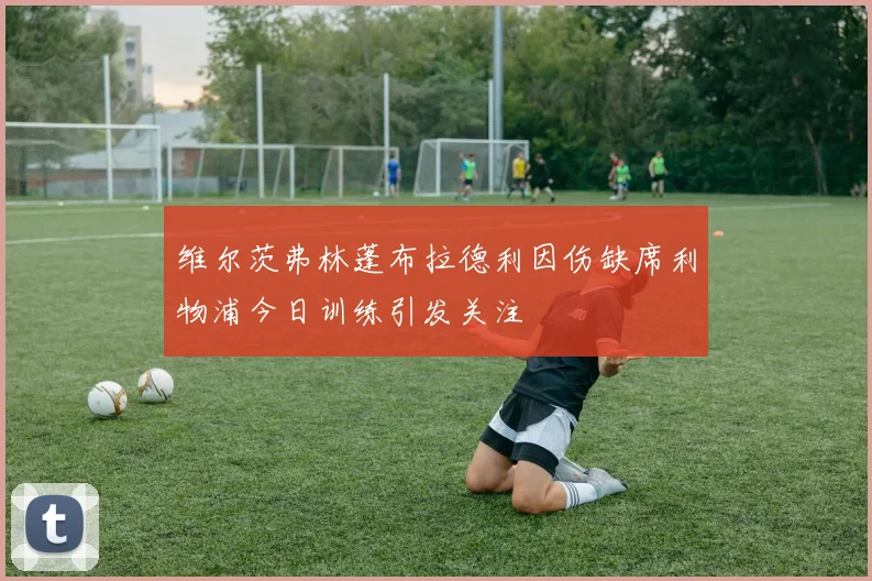 维尔茨弗林蓬布拉德利因伤缺席利物浦今日训练引发关注