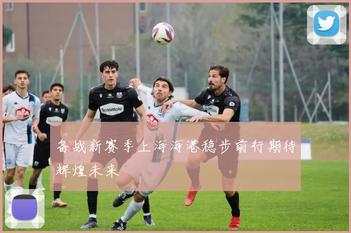 备战新赛季上海海港稳步前行期待辉煌未来