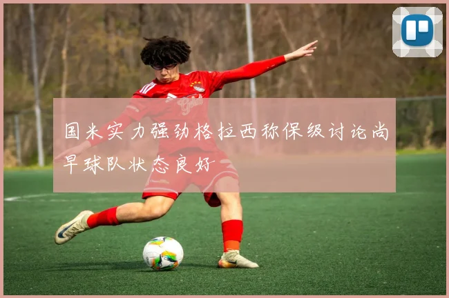 国米实力强劲格拉西称保级讨论尚早球队状态良好