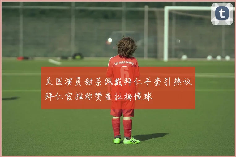 美国演员甜茶佩戴拜仁手套引热议拜仁官推称赞查拉梅懂球