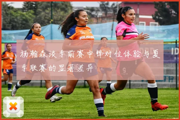 杨瀚森谈季前赛中锋对位体验与夏季联赛的显著差异