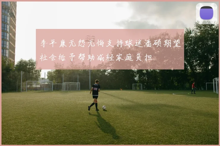 李平康无怨无悔支持球迷潘硕期望社会给予帮助减轻家庭负担