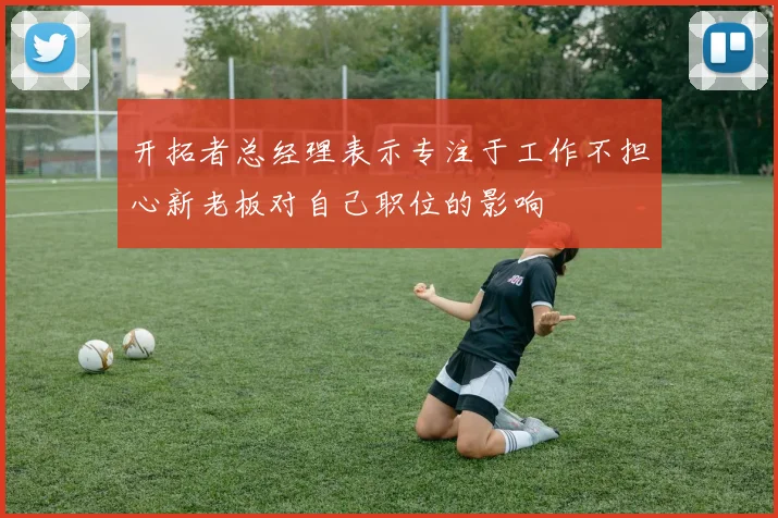 开拓者总经理表示专注于工作不担心新老板对自己职位的影响