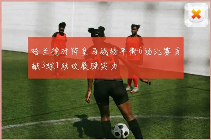 哈兰德对阵皇马战绩平衡6场比赛贡献3球1助攻展现实力