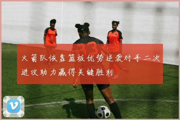 火箭队依靠篮板优势逆袭对手二次进攻助力赢得关键胜利
