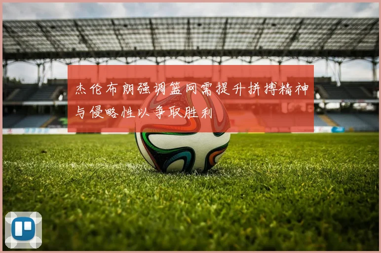 杰伦布朗强调篮网需提升拼搏精神与侵略性以争取胜利