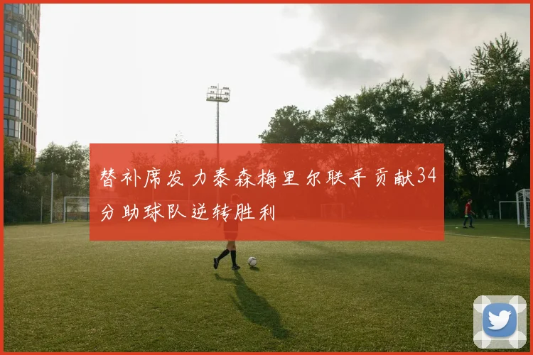 替补席发力泰森梅里尔联手贡献34分助球队逆转胜利