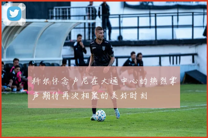 科尔怀念卢尼在大通中心的热烈掌声期待再次相聚的美好时刻