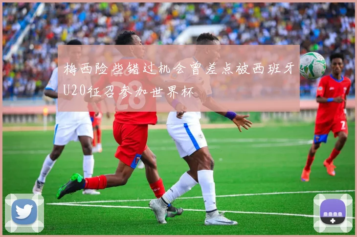 梅西险些错过机会曾差点被西班牙U20征召参加世界杯