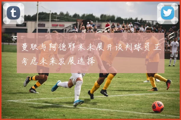 曼联与阿德耶米未展开谈判球员正考虑未来发展选择