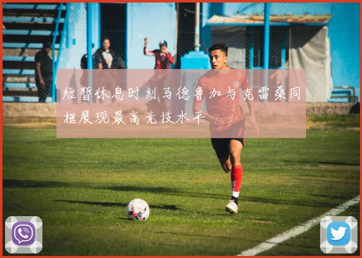短暂休息时刻马德鲁加与克雷桑同框展现最高竞技水平