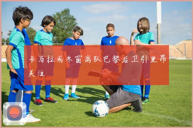 卡马拉或冬窗离队巴黎后卫引里昂关注