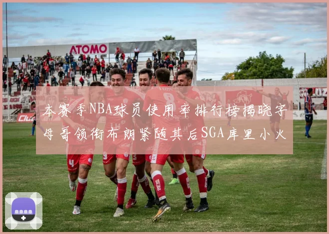 本赛季NBA球员使用率排行榜揭晓字母哥领衔布朗紧随其后SGA库里小火车紧追不舍