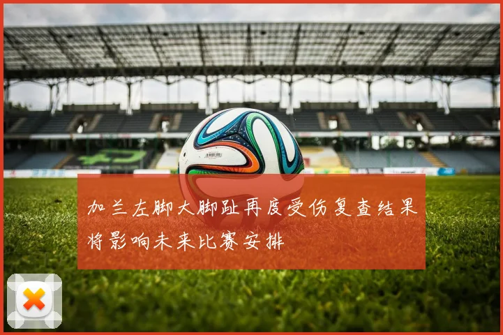 加兰左脚大脚趾再度受伤复查结果将影响未来比赛安排