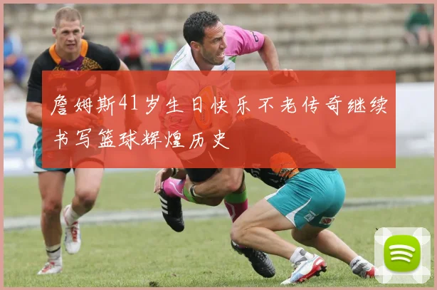 詹姆斯41岁生日快乐不老传奇继续书写篮球辉煌历史