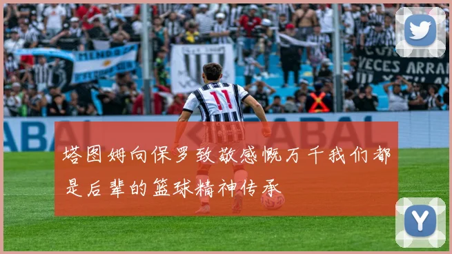 塔图姆向保罗致敬感慨万千我们都是后辈的篮球精神传承