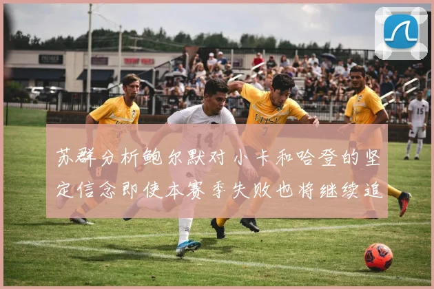 苏群分析鲍尔默对小卡和哈登的坚定信念即使本赛季失败也将继续追求成功