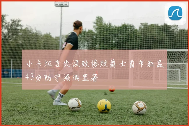 小卡坦言失误致惨败爵士首节狂轰43分防守漏洞显著