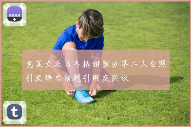 克莱女友马冬梅甜蜜分享二人合照引发热恋话题引网友热议