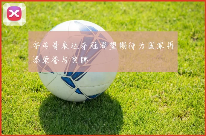 字母哥表达夺冠渴望期待为国家再添荣誉与奖牌