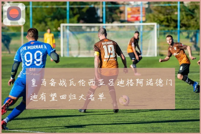 皇马备战瓦伦西亚吕迪格阿诺德门迪有望回归大名单