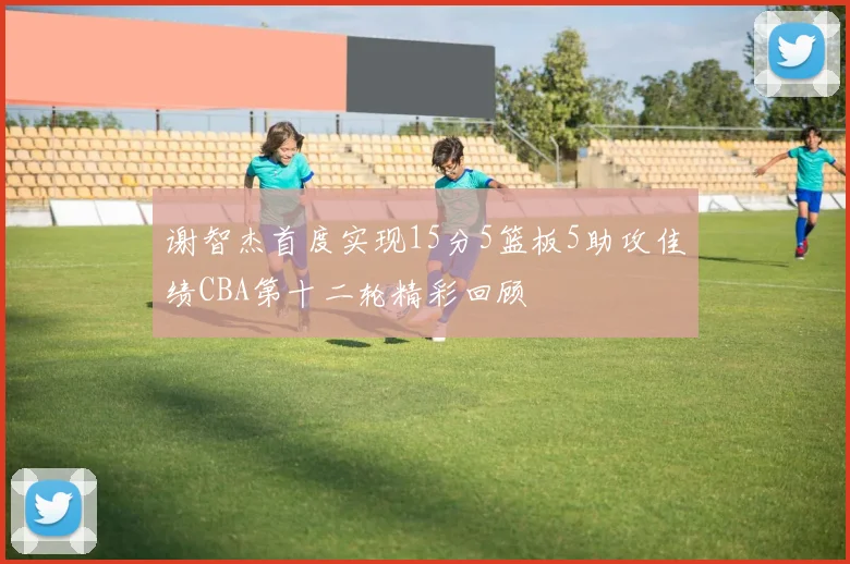 谢智杰首度实现15分5篮板5助攻佳绩CBA第十二轮精彩回顾