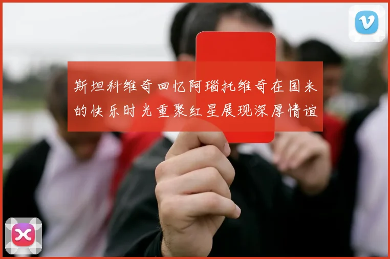 斯坦科维奇回忆阿瑙托维奇在国米的快乐时光重聚红星展现深厚情谊