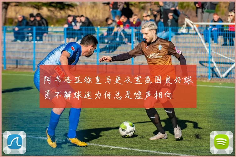 阿韦洛亚称皇马更衣室氛围良好球员不解球迷为何总是嘘声相向