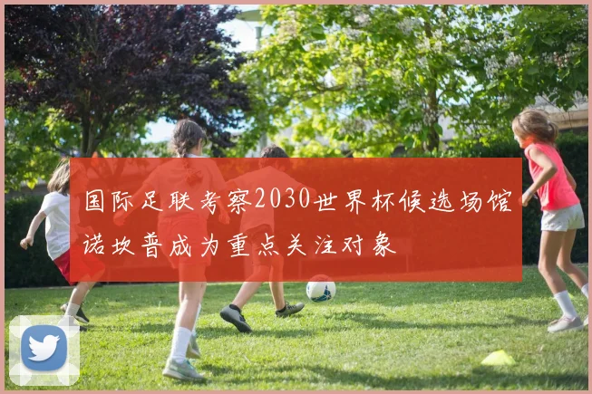 国际足联考察2030世界杯候选场馆诺坎普成为重点关注对象