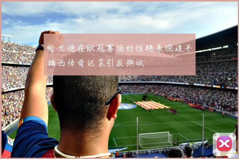 哈兰德在欧冠赛场的惊艳表现追平梅西传奇记录引发热议