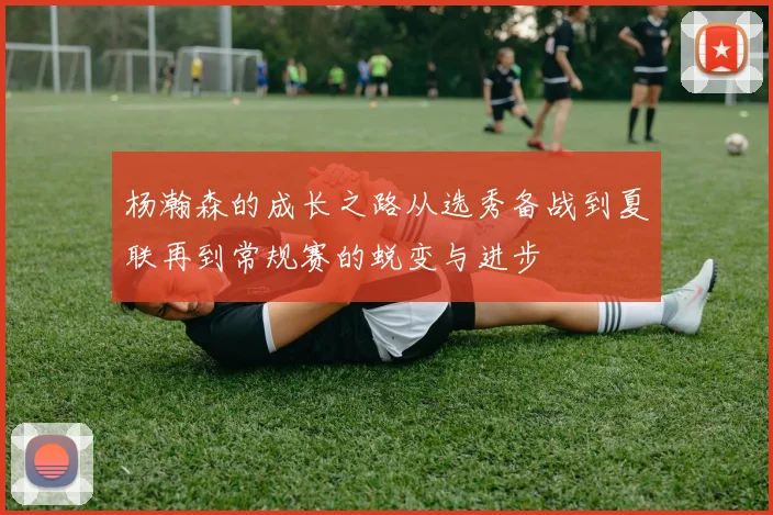 杨瀚森的成长之路从选秀备战到夏联再到常规赛的蜕变与进步