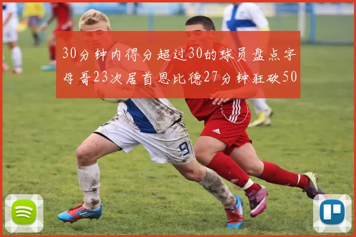 30分钟内得分超过30的球员盘点字母哥23次居首恩比德27分钟狂砍50分