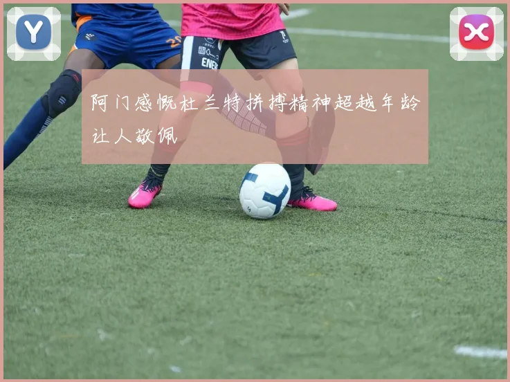 阿门感慨杜兰特拼搏精神超越年龄让人敬佩